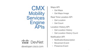 CMX
Mobility
Services
Engine
APIs
Maps API
• Get Maps
• Get Maps Image
Real Time Location API
• Get Location
• Get Count
Location History API
• Get Location History
• Get Location History Count
Notification API
• NotificationSubscription
• Movement Event
• Presence Event
 