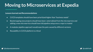 Moving to Microservices at Expedia
Lessons learned and Recommendations
● CI/CD templates should have been prioritized higher than “business needs”
● Bootstrapping new projects should have been externalized from the microservice and
adding a new microservice should have full pipeline setup once a repo is created
● A modular pipeline approach would ease the pain caused by different versions
● Reusability in CI/CD platform is critical
@todaywasawesome @codefresh
 