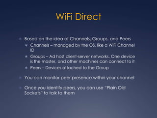 WiFi Direct

 Based on the idea of Channels, Groups, and Peers
   Channels – managed by the OS, like a WiFi Channel
     ID
   Groups – Ad host client-server networks. One device
     is the master, and other machines can connect to it
   Peers – Devices attached to the Group

 You can monitor peer presence within your channel

 Once you identify peers, you can use “Plain Old
  Sockets” to talk to them
 