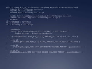 public class WiFiDirectBroadcastReceiver extends BroadcastReceiver{
   private WifiP2pManager manager;
   private Channel channel;
   private MyWiFiActivity activity;
   public WiFiDirectBroadcastReceiver(WifiP2pManager manager,
   Channel channel, ApplicationActivityactivity) {
   super();
this.manager = manager;
this.channel = channel;
this.activity = activity;
    }
   @Override
   public void onReceive(Context context, Intent intent) {
       String action = intent.getAction();
 if (WifiP2pManager.WIFI_P2P_STATE_CHANGED_ACTION.equals(action)) {
}
    else if
      (WifiP2pManager.WIFI_P2P_PEERS_CHANGED_ACTION.equals(action)) {
}
    else if
      (WifiP2pManager.WIFI_P2P_CONNECTION_CHANGED_ACTION.equals(action)) {
}
    else if
   (WifiP2pManager.WIFI_P2P_THIS_DEVICE_CHANGED_ACTION.equals(action)) {
 }
    }
}
 