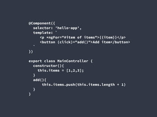 @Component({
selector: 'hello-app',
template: `
<p *ngFor="#item of items">{{item}}</p>
<button (click)="add()">Add item</button>
`
})
export class MainController {
constructor(){
this.items = [1,2,3];
}
add(){
this.items.push(this.items.length + 1)
}
}
 