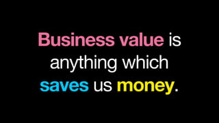 Business value is
 anything which
saves us money.
 