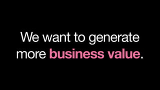 We want to generate
more business value.
 