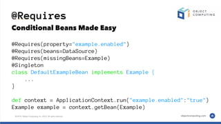 @Requires
Conditional Beans Made Easy
@Requires(property="example.enabled")
@Requires(beans=DataSource)
@Requires(missingBeans=Example)
@Singleton
class DefaultExampleBean implements Example {
...
}
def context = ApplicationContext.run("example.enabled":"true")
Example example = context.getBean(Example)
 