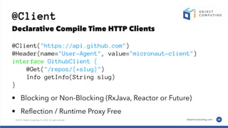 @Client
Declarative Compile Time HTTP Clients
@Client("https://api.github.com")
@Header(name="User-Agent", value="micronaut-client")
interface GithubClient {
@Get("/repos/{+slug}")
Info getInfo(String slug)
}
• Blocking or Non-Blocking (RxJava, Reactor or Future)
• Reﬂection / Runtime Proxy Free
 