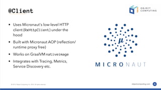 @Client
• Uses Micronaut's low-level HTTP
client (RxHttpClient) under the
hood
• Built with Micronaut AOP (reﬂection/
runtime proxy free)
• Works on GraalVM nativeimage
• Integrates with Tracing, Metrics,
Service Discovery etc.
 