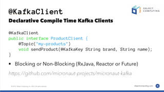 @KafkaClient
Declarative Compile Time Kafka Clients
@KafkaClient
public interface ProductClient {
@Topic("my-products")
void sendProduct(@KafkaKey String brand, String name);
}
• Blocking or Non-Blocking (RxJava, Reactor or Future)
https://github.com/micronaut-projects/micronaut-kafka
 