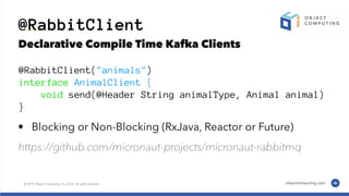 @RabbitClient
Declarative Compile Time Kafka Clients
@RabbitClient("animals")
interface AnimalClient {
void send(@Header String animalType, Animal animal)
}
• Blocking or Non-Blocking (RxJava, Reactor or Future)
https://github.com/micronaut-projects/micronaut-rabbitmq
 