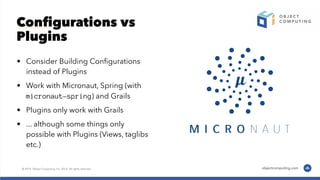 Conﬁgurations vs
Plugins
• Consider Building Conﬁgurations
instead of Plugins
• Work with Micronaut, Spring (with
micronaut-spring) and Grails
• Plugins only work with Grails
• ... although some things only
possible with Plugins (Views, taglibs
etc.)
 