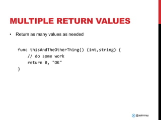 @aalmiray
MULTIPLE RETURN VALUES
• Return as many values as needed
func thisAndTheOtherThing() (int,string) {
// do some work
return 0, "OK"
}
 