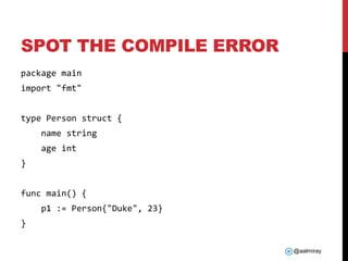 @aalmiray
SPOT THE COMPILE ERROR
package main
import "fmt"
type Person struct {
name string
age int
}
func main() {
p1 := Person{"Duke", 23}
}
 