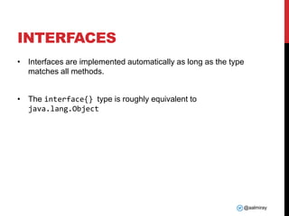 @aalmiray
INTERFACES
• Interfaces are implemented automatically as long as the type
matches all methods.
• The interface{} type is roughly equivalent to
java.lang.Object
 