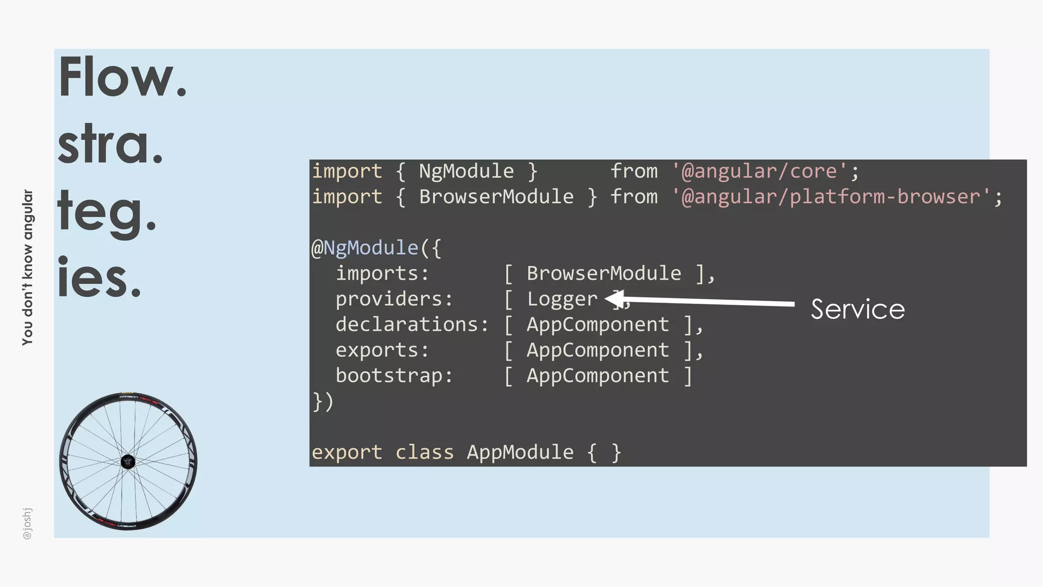 Youdon’tknowangular@joshj
Flow.
stra.
teg.
ies.
import	{	NgModule	}						from	'@angular/core';	
import	{	BrowserModule	}	from	'@angular/platform-browser';	
@NgModule({	
		imports:						[	BrowserModule	],	
		providers:				[	Logger	],	
		declarations:	[	AppComponent	],	
		exports:						[	AppComponent	],	
		bootstrap:				[	AppComponent	]	
})	
export	class	AppModule	{	}
Service
 