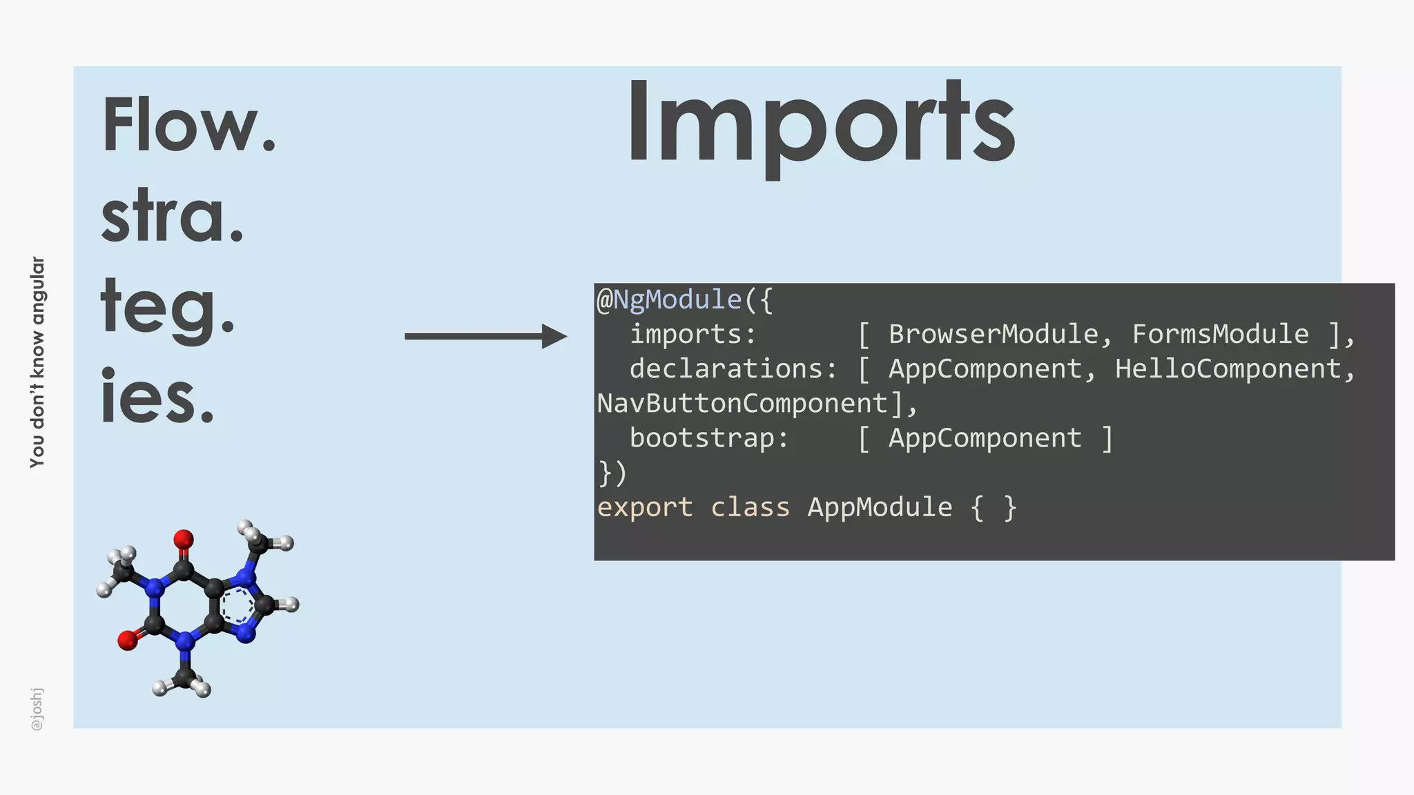 Youdon’tknowangular@joshj
Flow.
stra.
teg.
ies.
Imports
@NgModule({	
		imports:						[	BrowserModule,	FormsModule	],	
		declarations:	[	AppComponent,	HelloComponent,	
NavButtonComponent],	
		bootstrap:				[	AppComponent	]	
})	
export	class	AppModule	{	}	
 