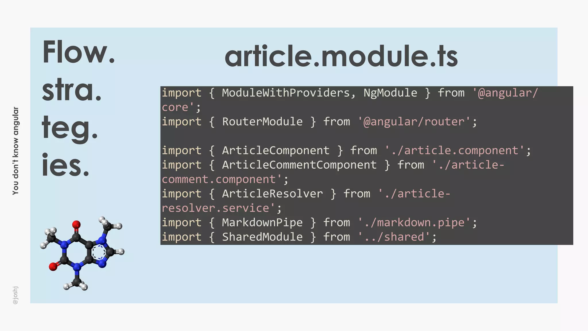 Youdon’tknowangular@joshj
Flow.
stra.
teg.
ies.
import	{	ModuleWithProviders,	NgModule	}	from	'@angular/
core';	
import	{	RouterModule	}	from	'@angular/router';	
import	{	ArticleComponent	}	from	'./article.component';	
import	{	ArticleCommentComponent	}	from	'./article-
comment.component';	
import	{	ArticleResolver	}	from	'./article-
resolver.service';	
import	{	MarkdownPipe	}	from	'./markdown.pipe';	
import	{	SharedModule	}	from	'../shared';
article.module.ts
 