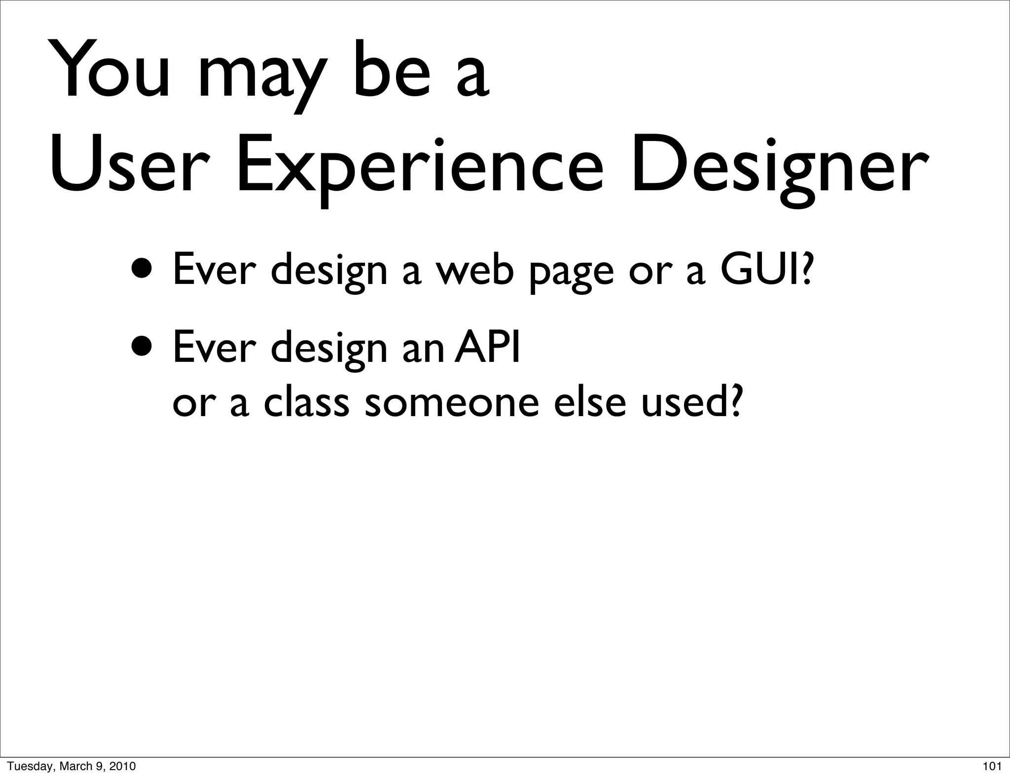 You may be a
      User Experience Designer
        • Ever design a web page or a GUI?
        • Ever design an API
                         or a class someone else used?




Tuesday, March 9, 2010                                   101
 