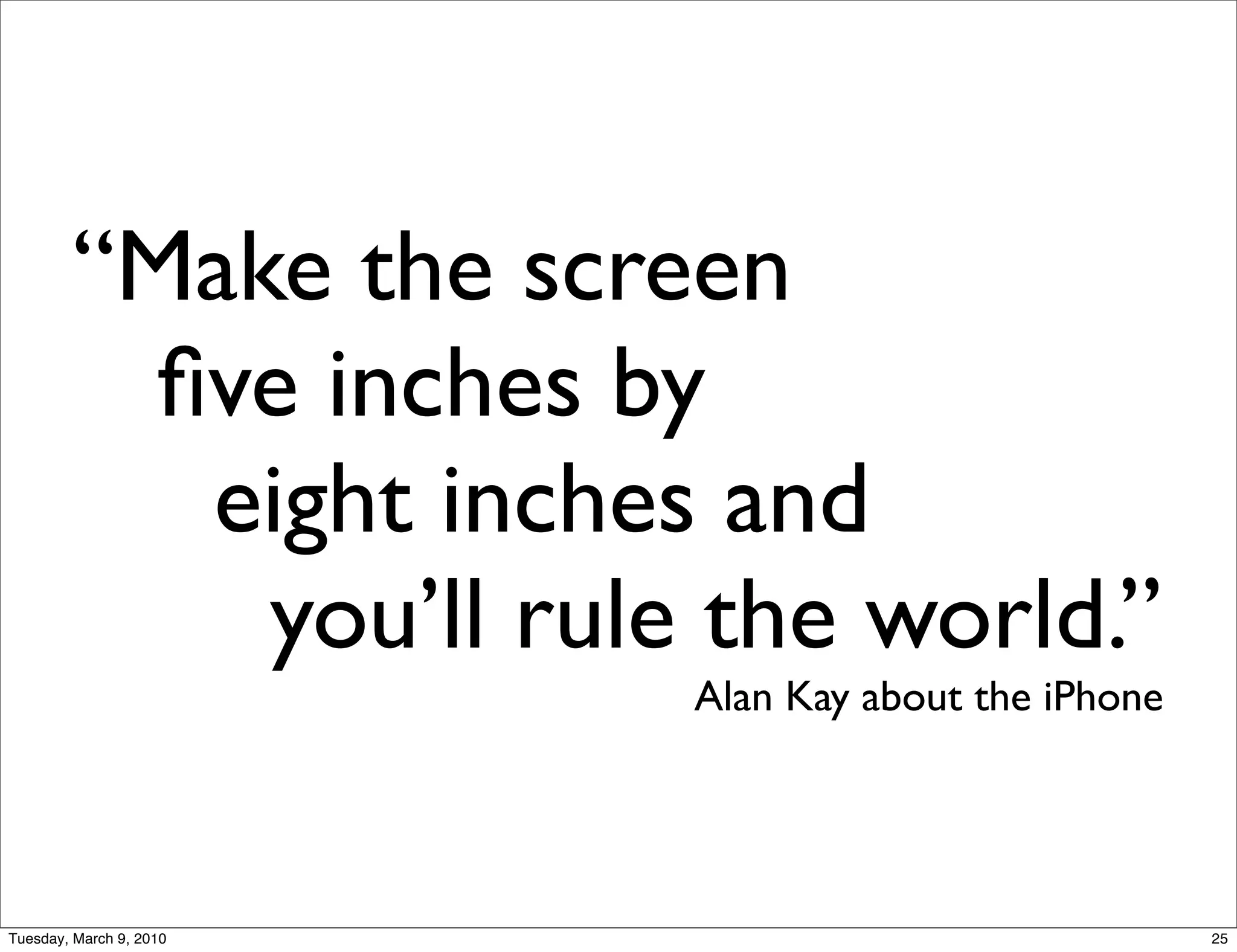 “Make the screen
          ﬁve inches by
           eight inches and
            you’ll rule the world.”
                         Alan Kay about the iPhone




Tuesday, March 9, 2010                               25
 