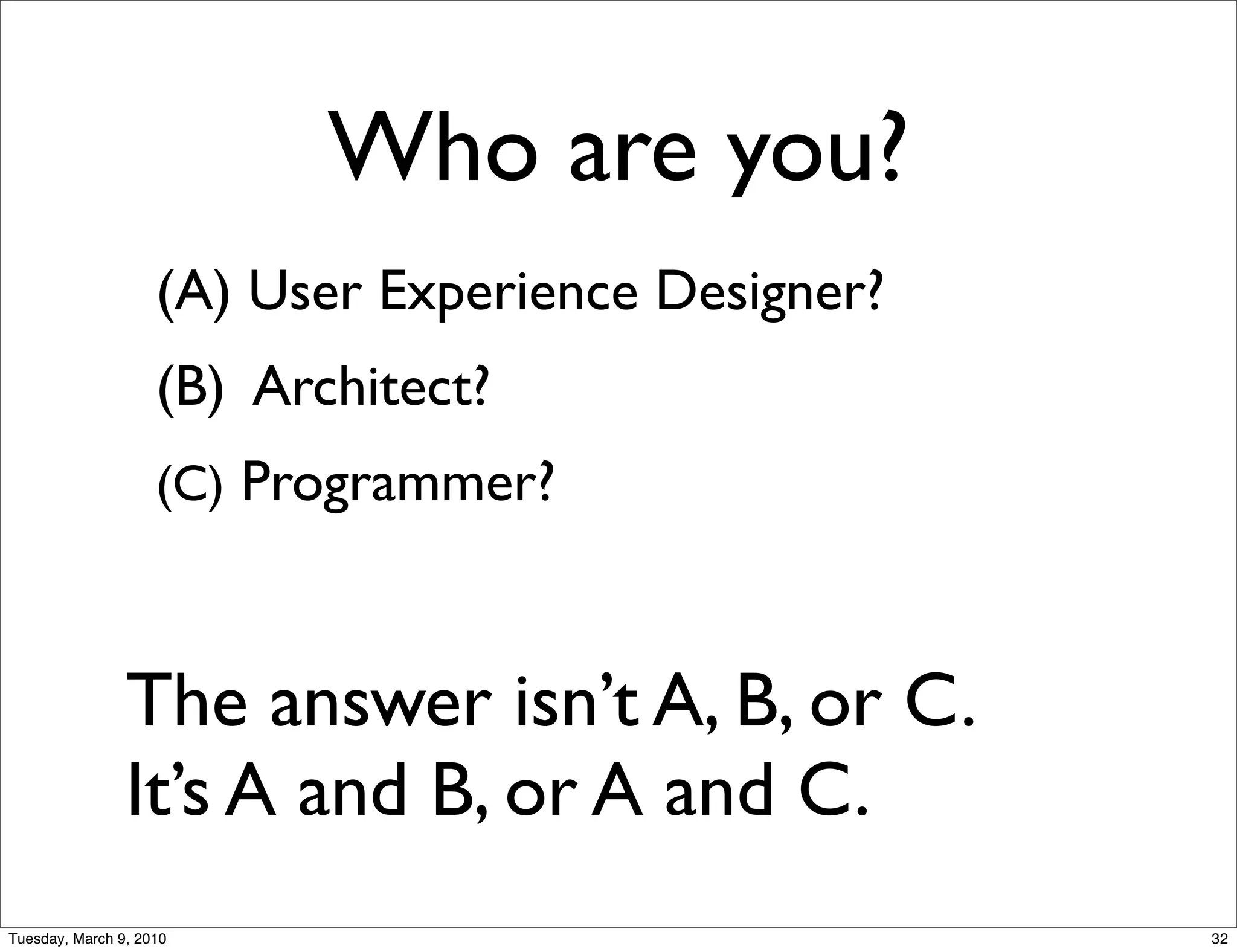 Who are you?
                    (A) User Experience Designer?
                    (B) Architect?
                    (C) Programmer?



                The answer isn’t A, B, or C.
                It’s A and B, or A and C.
Tuesday, March 9, 2010                              32
 