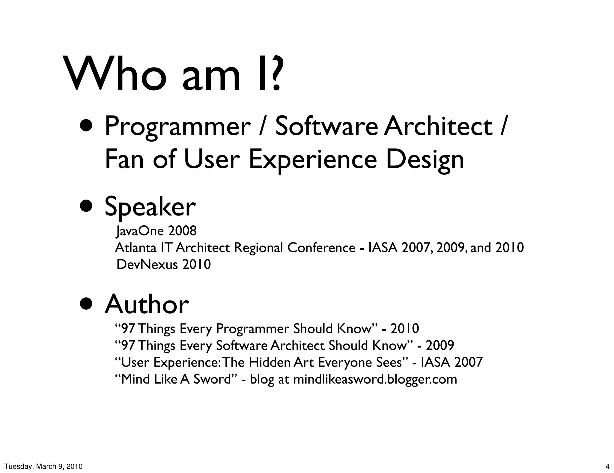 Who am I?
                • Programmer / Software Architect /
                         Fan of User Experience Design
                    • Speaker
                         JavaOne 2008
                         Atlanta IT Architect Regional Conference - IASA 2007, 2009, and 2010
                         DevNexus 2010


                    • Author
                         “97 Things Every Programmer Should Know” - 2010
                         “97 Things Every Software Architect Should Know” - 2009
                         “User Experience: The Hidden Art Everyone Sees” - IASA 2007
                         “Mind Like A Sword” - blog at mindlikeasword.blogger.com




Tuesday, March 9, 2010                                                                          4
 
