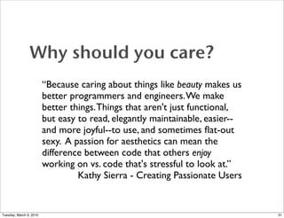 Why should you care?
                         “Because caring about things like beauty makes us
                         better programmers and engineers. We make
                         better things. Things that aren't just functional,
                         but easy to read, elegantly maintainable, easier--
                         and more joyful--to use, and sometimes ﬂat-out
                         sexy. A passion for aesthetics can mean the
                         difference between code that others enjoy
                         working on vs. code that's stressful to look at.”
                                  Kathy Sierra - Creating Passionate Users


Tuesday, March 9, 2010                                                        31
 