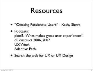 Resources
                 • “Creating Passionate Users” - Kathy Sierra
                 • Podcasts:
                         pixel8 : What makes great user experiences?
                         dConstruct 2006, 2007
                         UX Week
                         Adaptive Path
                 • Search the web for UX or UX Design
Tuesday, March 9, 2010                                                 87
 