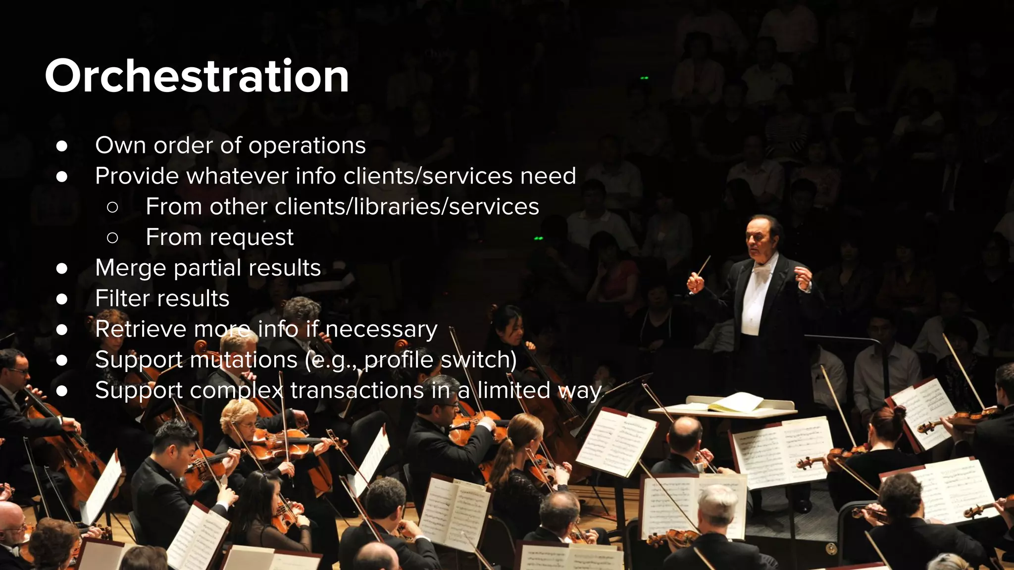 Orchestration
● Own order of operations
● Provide whatever info clients/services need
○ From other clients/libraries/services
○ From request
● Merge partial results
● Filter results
● Retrieve more info if necessary
● Support mutations (e.g., profile switch)
● Support complex transactions in a limited way
 