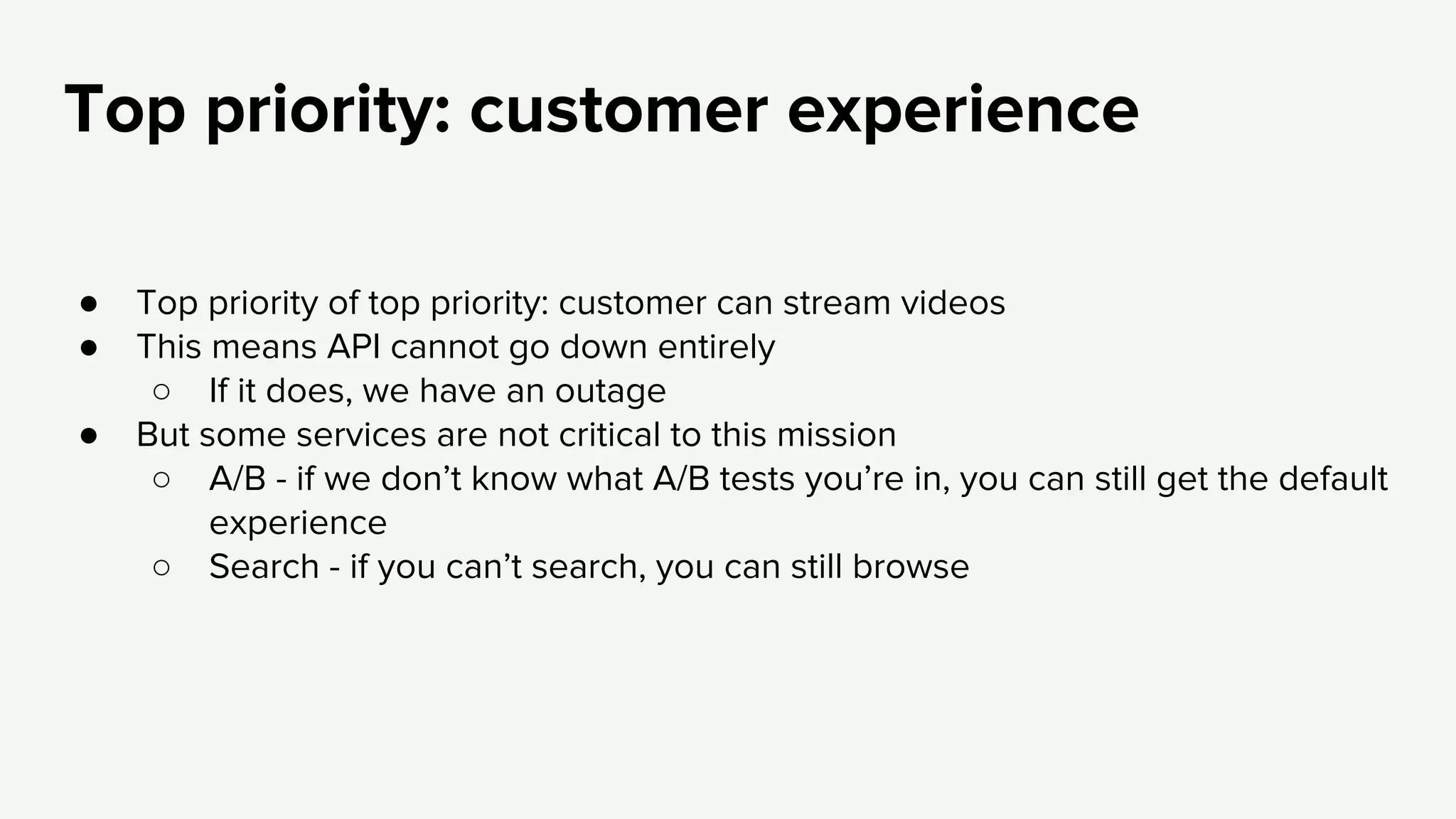 Top priority: customer experience
● Top priority of top priority: customer can stream videos
● This means API cannot go down entirely
○ If it does, we have an outage
● But some services are not critical to this mission
○ A/B - if we don’t know what A/B tests you’re in, you can still get the default
experience
○ Search - if you can’t search, you can still browse
 