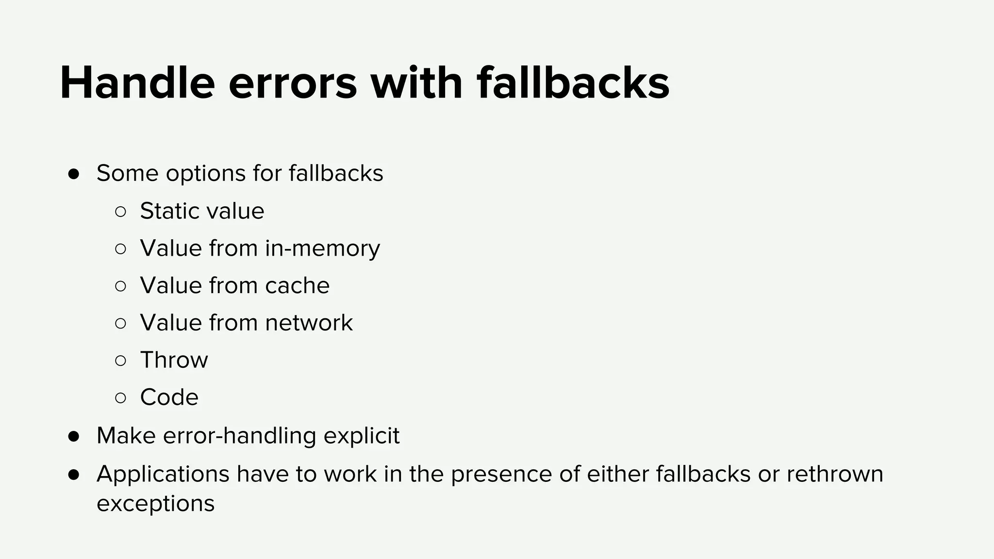 Handle errors with fallbacks
● Some options for fallbacks
○ Static value
○ Value from in-memory
○ Value from cache
○ Value from network
○ Throw
○ Code
● Make error-handling explicit
● Applications have to work in the presence of either fallbacks or rethrown
exceptions
 