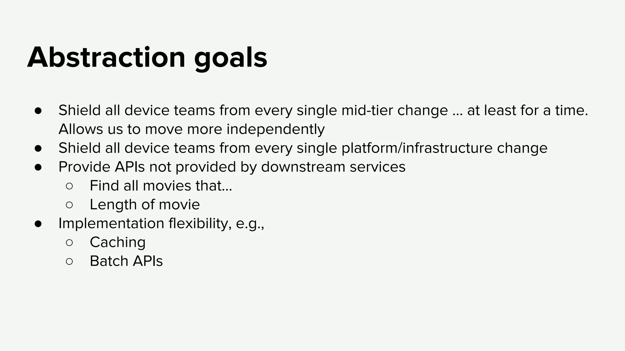 Abstraction goals
● Shield all device teams from every single mid-tier change … at least for a time.
Allows us to move more independently
● Shield all device teams from every single platform/infrastructure change
● Provide APIs not provided by downstream services
○ Find all movies that...
○ Length of movie
● Implementation flexibility, e.g.,
○ Caching
○ Batch APIs
 