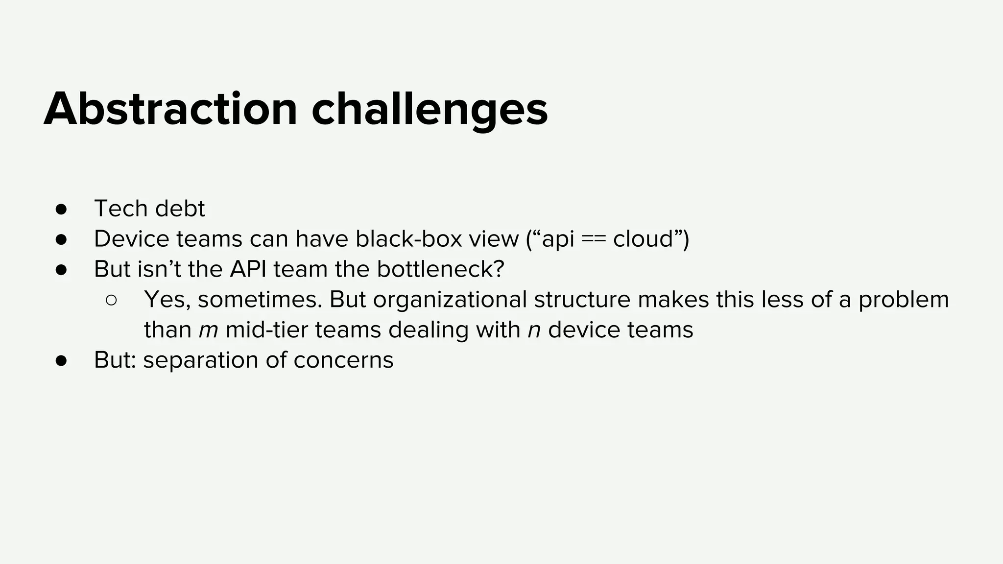 Abstraction challenges
● Tech debt
● Device teams can have black-box view (“api == cloud”)
● But isn’t the API team the bottleneck?
○ Yes, sometimes. But organizational structure makes this less of a problem
than m mid-tier teams dealing with n device teams
● But: separation of concerns
 