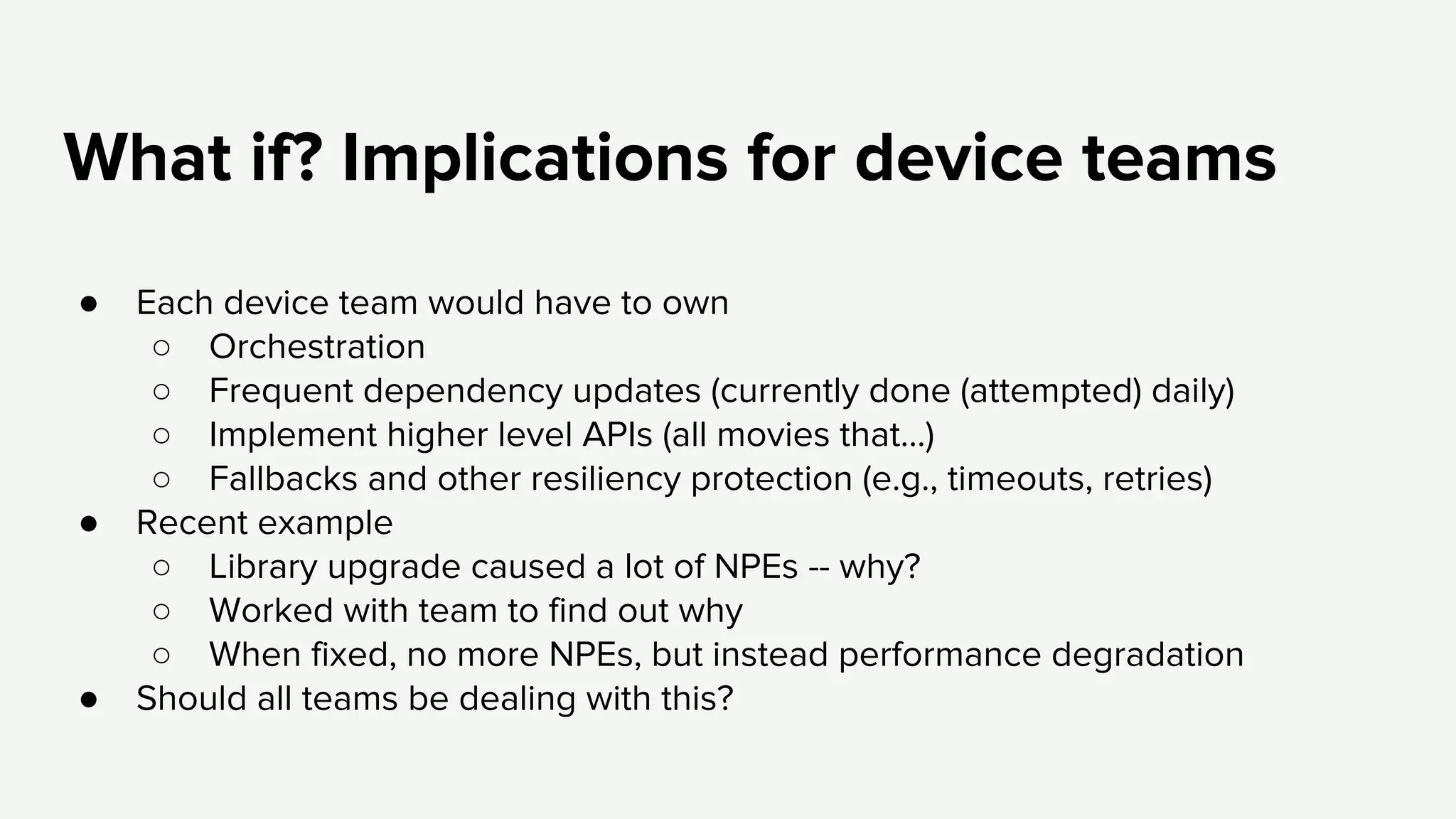What if? Implications for device teams
● Each device team would have to own
○ Orchestration
○ Frequent dependency updates (currently done (attempted) daily)
○ Implement higher level APIs (all movies that…)
○ Fallbacks and other resiliency protection (e.g., timeouts, retries)
● Recent example
○ Library upgrade caused a lot of NPEs -- why?
○ Worked with team to find out why
○ When fixed, no more NPEs, but instead performance degradation
● Should all teams be dealing with this?
 