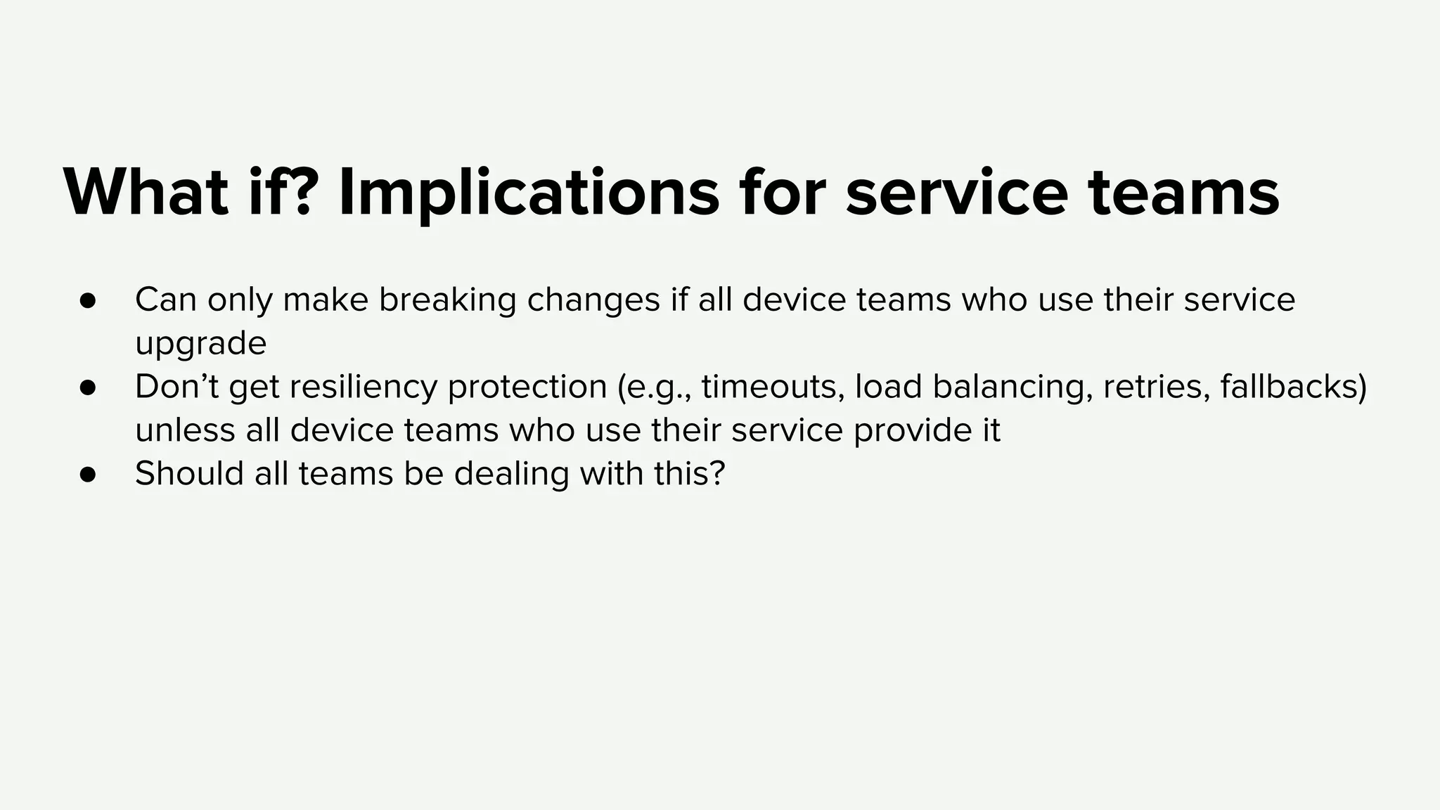 What if? Implications for service teams
● Can only make breaking changes if all device teams who use their service
upgrade
● Don’t get resiliency protection (e.g., timeouts, load balancing, retries, fallbacks)
unless all device teams who use their service provide it
● Should all teams be dealing with this?
 