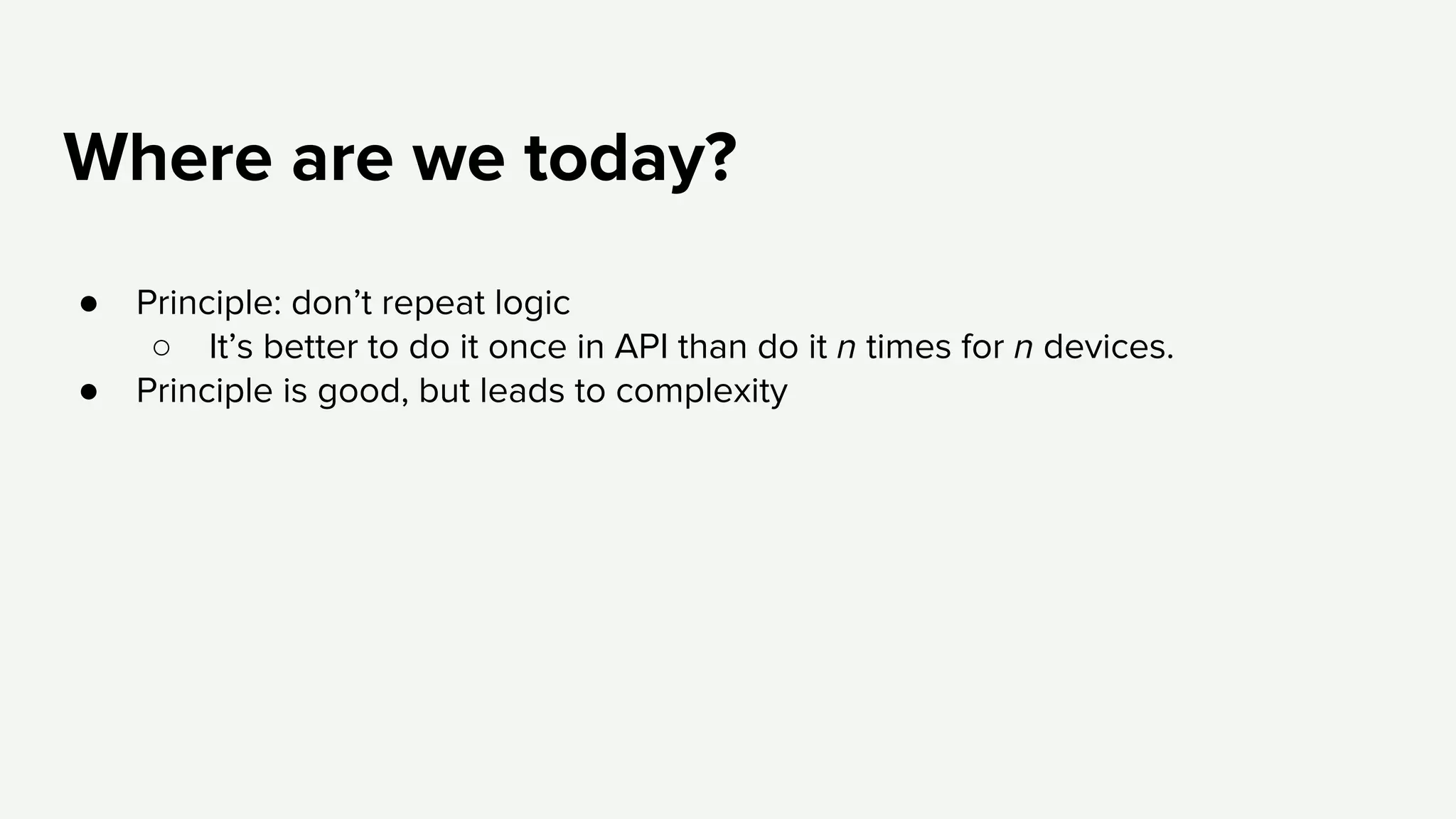 Where are we today?
● Principle: don’t repeat logic
○ It’s better to do it once in API than do it n times for n devices.
● Principle is good, but leads to complexity
 