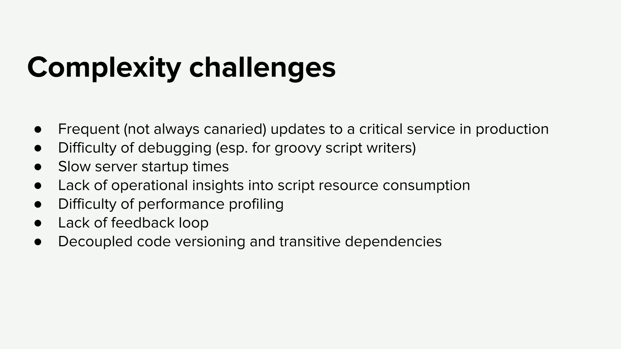 Complexity challenges
● Frequent (not always canaried) updates to a critical service in production
● Difficulty of debugging (esp. for groovy script writers)
● Slow server startup times
● Lack of operational insights into script resource consumption
● Difficulty of performance profiling
● Lack of feedback loop
● Decoupled code versioning and transitive dependencies
 