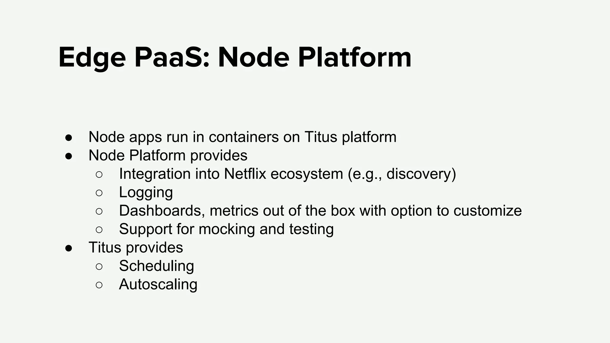 Edge PaaS: Node Platform
● Node apps run in containers on Titus platform
● Node Platform provides
○ Integration into Netflix ecosystem (e.g., discovery)
○ Logging
○ Dashboards, metrics out of the box with option to customize
○ Support for mocking and testing
● Titus provides
○ Scheduling
○ Autoscaling
 