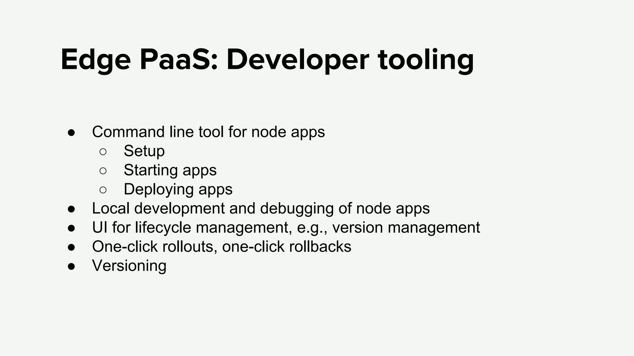 Edge PaaS: Developer tooling
● Command line tool for node apps
○ Setup
○ Starting apps
○ Deploying apps
● Local development and debugging of node apps
● UI for lifecycle management, e.g., version management
● One-click rollouts, one-click rollbacks
● Versioning
 