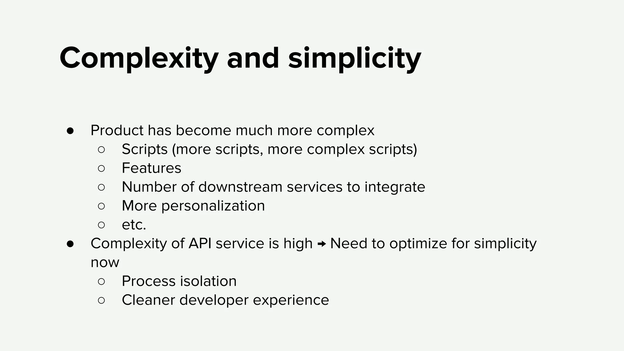 Complexity and simplicity
● Product has become much more complex
○ Scripts (more scripts, more complex scripts)
○ Features
○ Number of downstream services to integrate
○ More personalization
○ etc.
● Complexity of API service is high → Need to optimize for simplicity
now
○ Process isolation
○ Cleaner developer experience
 