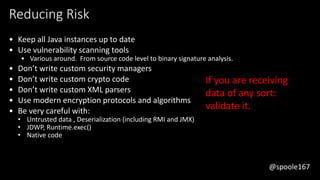 @spoole167
Reducing Risk
• Keep all Java instances up to date
• Use vulnerability scanning tools
• Various around. From source code level to binary signature analysis.
• Don’t write custom security managers
• Don’t write custom crypto code
• Don’t write custom XML parsers
• Use modern encryption protocols and algorithms
• Be very careful with:
• Untrusted data , Deserialization (including RMI and JMX)
• JDWP, Runtime.exec()
• Native code
If you are receiving
data of any sort:
validate it.
@spoole167
 