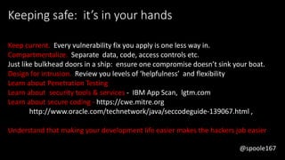 @spoole167
Keeping safe: it’s in your hands
Keep current. Every vulnerability fix you apply is one less way in.
Compartmentalize. Separate data, code, access controls etc.
Just like bulkhead doors in a ship: ensure one compromise doesn’t sink your boat.
Design for intrusion. Review you levels of ‘helpfulness’ and flexibility
Learn about Penetration Testing
Learn about security tools & services - IBM App Scan, lgtm.com
Learn about secure coding - https://cwe.mitre.org
http://www.oracle.com/technetwork/java/seccodeguide-139067.html ,
Understand that making your development life easier makes the hackers job easier
@spoole167
 
