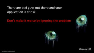 There are bad guys out there and your
application is at risk
Don’t make it worse by ignoring the problem
https://www.flickr.com/photos/koolmann/
@spoole167
 