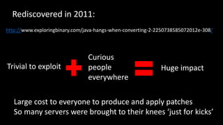 @spoole167
http://www.exploringbinary.com/java-hangs-when-converting-2-2250738585072012e-308/
Large cost to everyone to produce and apply patches
So many servers were brought to their knees ‘just for kicks’
Trivial to exploit
Curious
people
everywhere
Huge impact
Rediscovered in 2011:
 