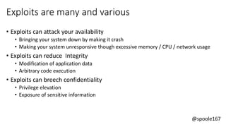 @spoole167
Exploits are many and various
• Exploits can attack your availability
• Bringing your system down by making it crash
• Making your system unresponsive though excessive memory / CPU / network usage
• Exploits can reduce Integrity
• Modification of application data
• Arbitrary code execution
• Exploits can breech confidentiality
• Privilege elevation
• Exposure of sensitive information
 