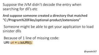 @spoole167
Suppose the JVM didn’t decode the entry when
searching for dll’s etc
And suppose someone created a directory that matched
“C:/Program%20Files/optional-product/extensions”
Someone might be able to get your application to load
sinister dlls
Because of 1 line of missing code:
URI uri = u.toURI();
 