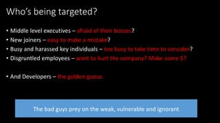 @spoole167
Who’s being targeted?
• Middle level executives – afraid of their bosses?
• New joiners – easy to make a mistake?
• Busy and harassed key individuals – too busy to take time to consider?
• Disgruntled employees – want to hurt the company? Make some $?
• And Developers – the golden goose.
The bad guys prey on the weak, vulnerable and ignorant
 