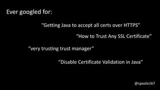 Ever googled for:
“very trusting trust manager”
“Getting Java to accept all certs over HTTPS”
“How to Trust Any SSL Certificate”
“Disable Certificate Validation in Java”
@spoole167
 