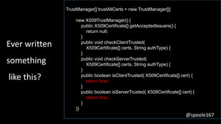 TrustManager[] trustAllCerts = new TrustManager[]{
new X509TrustManager() {
public X509Certificate[] getAcceptedIssuers() {
return null;
}
public void checkClientTrusted(
X509Certificate[] certs, String authType) {
}
public void checkServerTrusted(
X509Certificate[] certs, String authType) {
}
public boolean isClientTrusted( X509Certificate[] cert) {
return true;
}
public boolean isServerTrusted( X509Certificate[] cert) {
return true;
}
}}
Ever written
something
like this?
@spoole167
 