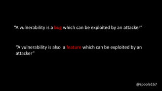 “A vulnerability is a bug which can be exploited by an attacker”
“A vulnerability is also a feature which can be exploited by an
attacker”
@spoole167
 