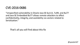 @spoole167
CVE-2016-0686
“Unspecified vulnerability in Oracle Java SE 6u113, 7u99, and 8u77
and Java SE Embedded 8u77 allows remote attackers to affect
confidentiality, integrity, and availability via vectors related to
Serialization.”
That’s all you will find about this fix
 