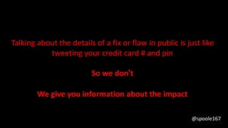 Talking about the details of a fix or flaw in public is just like
tweeting your credit card # and pin
So we don’t
We give you information about the impact
@spoole167
 