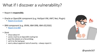 @spoole167
What if I discover a vulnerability?
• Report it responsibly
• Oracle or OpenJDK component (e.g. HotSpot VM, AWT, Net, Plugin)
• Report it to Oracle
• IBM component (e.g. J9VM, IBM ORB, IBM JCE/JSSE)
• Report it to IBM
• Dont
• shout about it!
• send a mail to an OpenJDK mailing list
• post the details on a forum/blog
• sell it to the bad guys
• worry about apparent lack of severity – always report it
 